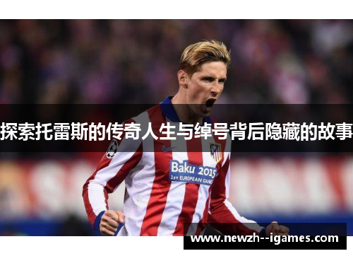 探索托雷斯的传奇人生与绰号背后隐藏的故事 探索托雷斯的传奇人生与绰号背后隐藏的故事