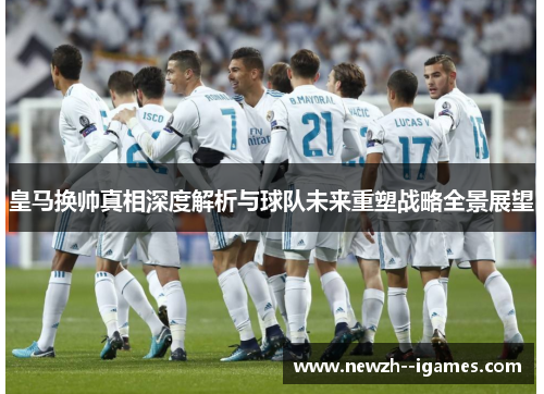皇马换帅真相深度解析与球队未来重塑战略全景展望 皇马换帅真相深度解析与球队未来重塑战略全景展望