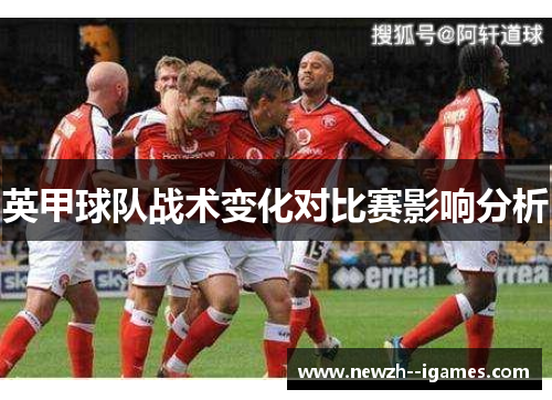 英甲球队战术变化对比赛影响分析 英甲球队战术变化对比赛影响分析