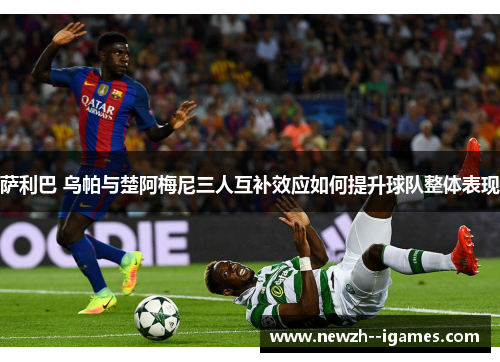 萨利巴 乌帕与楚阿梅尼三人互补效应如何提升球队整体表现 萨利巴 乌帕与楚阿梅尼三人互补效应如何提升球队整体表现