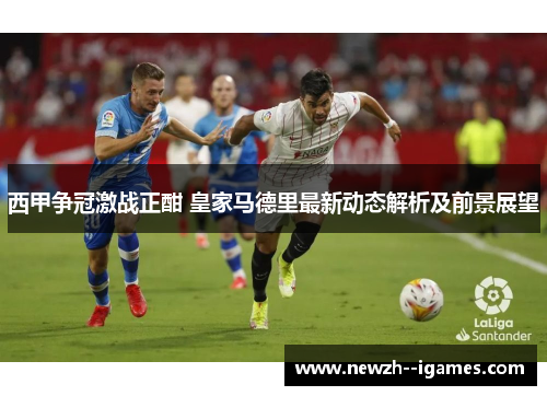 西甲争冠激战正酣 皇家马德里最新动态解析及前景展望