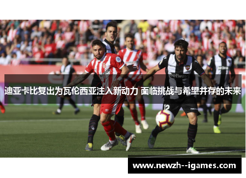 迪亚卡比复出为瓦伦西亚注入新动力 面临挑战与希望并存的未来 迪亚卡比复出为瓦伦西亚注入新动力 面临挑战与希望并存的未来
