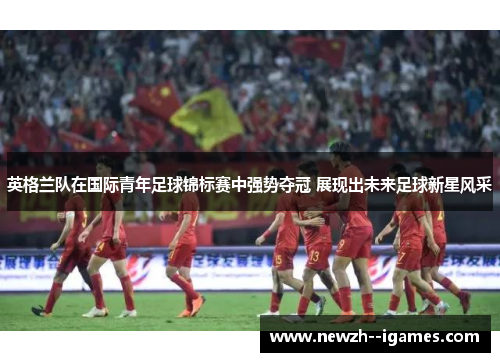 英格兰队在国际青年足球锦标赛中强势夺冠 展现出未来足球新星风采 英格兰队在国际青年足球锦标赛中强势夺冠 展现出未来足球新星风采
