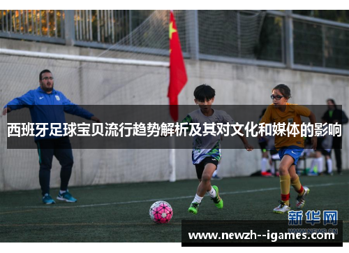 西班牙足球宝贝流行趋势解析及其对文化和媒体的影响 西班牙足球宝贝流行趋势解析及其对文化和媒体的影响