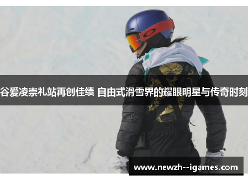 谷爱凌崇礼站再创佳绩 自由式滑雪界的耀眼明星与传奇时刻