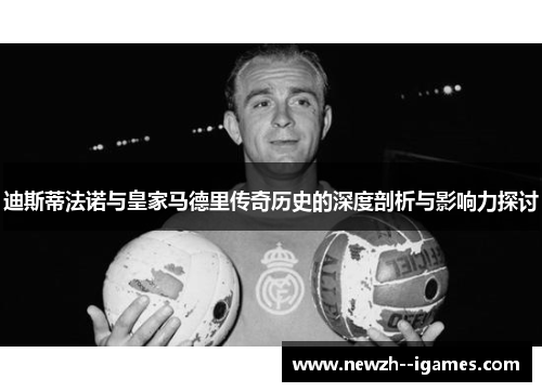 迪斯蒂法诺与皇家马德里传奇历史的深度剖析与影响力探讨 迪斯蒂法诺与皇家马德里传奇历史的深度剖析与影响力探讨