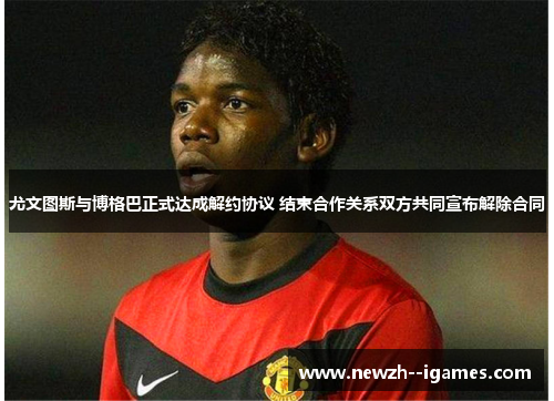 尤文图斯与博格巴正式达成解约协议 结束合作关系双方共同宣布解除合同