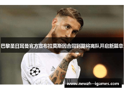 巴黎圣日耳曼官方宣布拉莫斯因合同到期将离队开启新篇章 巴黎圣日耳曼官方宣布拉莫斯因合同到期将离队开启新篇章