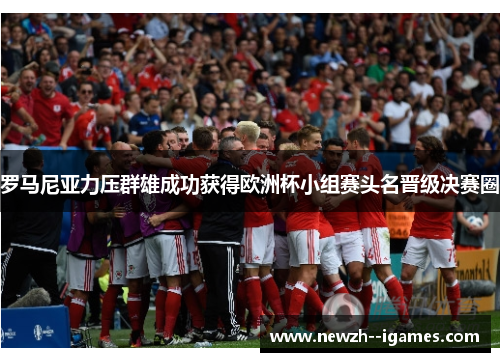 罗马尼亚力压群雄成功获得欧洲杯小组赛头名晋级决赛圈