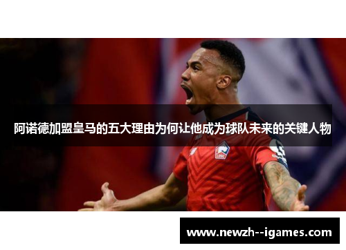 阿诺德加盟皇马的五大理由为何让他成为球队未来的关键人物 阿诺德加盟皇马的五大理由为何让他成为球队未来的关键人物