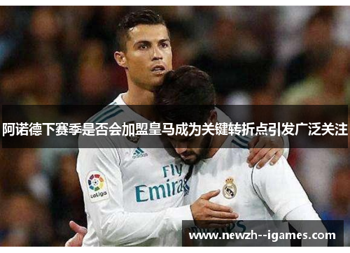 阿诺德下赛季是否会加盟皇马成为关键转折点引发广泛关注 阿诺德下赛季是否会加盟皇马成为关键转折点引发广泛关注