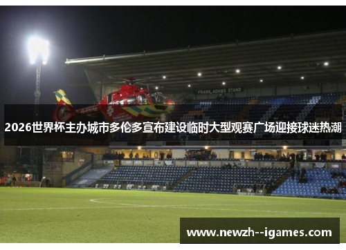 2026世界杯主办城市多伦多宣布建设临时大型观赛广场迎接球迷热潮