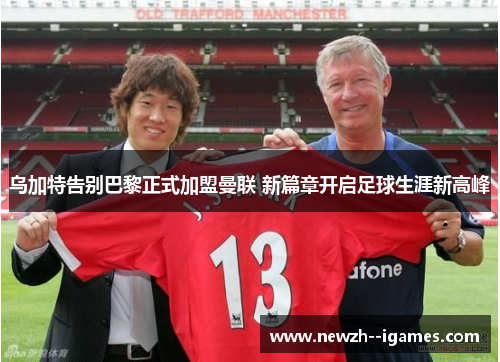 乌加特告别巴黎正式加盟曼联 新篇章开启足球生涯新高峰
