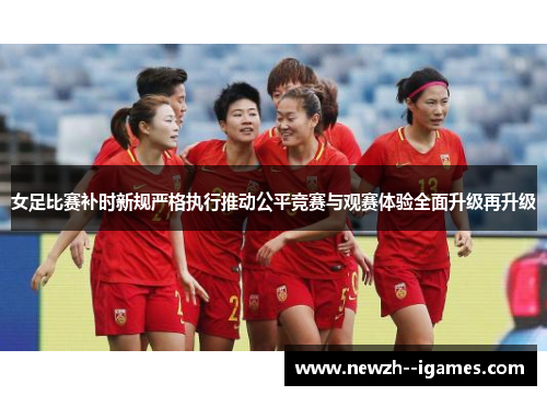女足比赛补时新规严格执行推动公平竞赛与观赛体验全面升级再升级 女足比赛补时新规严格执行推动公平竞赛与观赛体验全面升级再升级