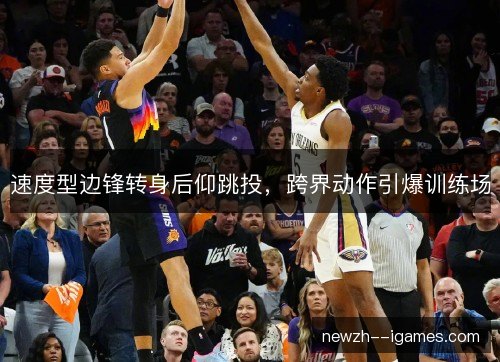 速度型边锋转身后仰跳投，跨界动作引爆训练场